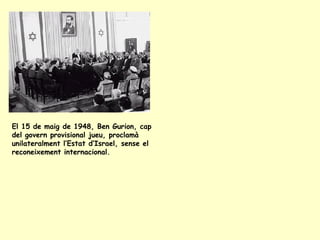 El 15 de maig de 1948, Ben Gurion, cap
del govern provisional jueu, proclamà
unilateralment l’Estat d’Israel, sense el
reconeixement internacional.
 