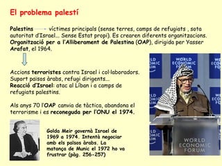 El problema palestí
Palestins víctimes principals (sense terres, camps de refugiats , sota
autoritat d’Israel... Sense Estat propi). Es crearen diferents organitzacions.
Organització per a l’Alliberament de Palestina (OAP), dirigida per Yasser
Arafat, el 1964.
Accions terroristes contra Israel i col·laboradors.
Suport països àrabs, refugi dirigents...
Reacció d’Israel: atac al Líban i a camps de
refugiats palestins.
Als anys 70 l’OAP canvia de tàctica, abandona el
terrorisme i es reconeguda per l’ONU el 1974.
Golda Meir governà Israel de
1969 a 1974. Intentà negociar
amb els països àrabs. La
matança de Munic el 1972 ho va
frustrar (pàg. 256-257)
 