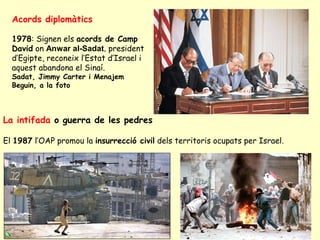 Acords diplomàtics
1978: Signen els acords de Camp
David on Anwar al-Sadat, president
d’Egipte, reconeix l’Estat d’Israel i
aquest abandona el Sinaí.
Sadat, Jimmy Carter i Menajem
Beguin, a la foto
La intifada o guerra de les pedres
El 1987 l’OAP promou la insurrecció civil dels territoris ocupats per Israel.
 