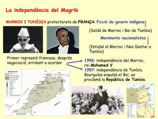 La independència del Magrib
MARROC I TUNÍSIA protectorats de FRANÇA. Ficció de govern indígena
(Soldà de Marroc i Bei de Tunísia)
Moviments nacionalistes
(Istiqlal al Marroc i Neo Destur a
Tunísia)
Primer repressió francesa, després
negociació, arribant a acordar
1956: independència del Marroc,
rei Mohamed V
1957: independència de Tunísia.
Bourguiba expulsà el Bei, es
proclamà la República de Tunisia.
 