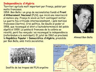 Ahmed Ben Bella
Desfile de les tropes del FLN argelino
Independència d’Algèria
Territori agrícola molt important per França, poblat per
molts francesos.
1954: Ben Bella i un grup de nacionalistes fundà el Front
d’Alliberament Nacional (FLN), que inicià una insurrecció
el mateix any. França hi envià un fort contingent militar.
La guerra fou criticada internacionalment, i pels matixos
francesos (Sartre). Crisi política, De Gaulle al poder el
1958, que reconegué el dret a l’autodeterminació del poble
algelià el 1959. La població francesa de la colònia es
revoltà, però fou vençuda i es reconegué la independència
(referèndum a la metròpoli). El juliol de 1962 es proclamà
la República Popular i Democràtica d’Algèria, presidida
per Ben Bella, amb trets socialistes.
 