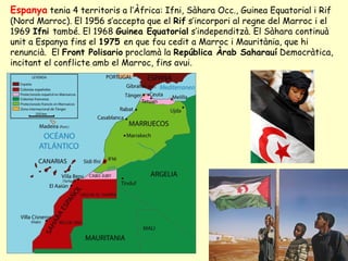 Espanya tenia 4 territoris a l’Àfrica: Ifni, Sàhara Occ., Guinea Equatorial i Rif
(Nord Marroc). El 1956 s’accepta que el Rif s’incorpori al regne del Marroc i el
1969 Ifni també. El 1968 Guinea Equatorial s’independitzà. El Sàhara continuà
unit a Espanya fins el 1975 en que fou cedit a Marroc i Mauritània, que hi
renuncià. El Front Polisario proclamà la República Àrab Saharauí Democràtica,
incitant el conflicte amb el Marroc, fins avui.
 
