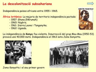 La descolonització subsahariana
Independència països africans entre 1955 i 1965.
Àfrica britànica: La majoria de territoris independència pactada:
- 1957: Ghana (Nkrumah)
- 1960: Nigèria.
- 1961: Sierra Leone i Tanganyika.
- 1962: Uganda.
La independència de Kenya fou violenta. Insurrecció del grup Mau-Mau (1950-53)
provocà uns 40.000 mots. Independència el 1963 sota Jomo Kenyatta.
Jomo Kenyatta i el seu primer govern
 