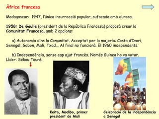 Àfrica francesa
Madagascar: 1947, l’única insurrecció popular, sufocada amb duresa.
1958: De Gaulle (president de la República Francesa) proposà crear la
Comunitat Francesa, amb 2 opcions:
a) Autonomia dins la Comunitat. Acceptat per la majoria: Costa d’Ivori,
Senegal, Gabon, Mali, Txad... Al final no funcionà. El 1960 independents.
b) Independència, sense cap ajut francès. Només Guinea ho va votar.
Líder: Sékou Touré.
Keita, Modibo, primer
president de Mali
Celebració de la independència
a Senegal
 