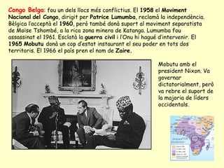 Congo Belga: fou un dels llocs més conflictius. El 1958 el Moviment
Nacional del Congo, dirigit per Patrice Lumumba, reclamà la independència.
Bèlgica l’acceptà el 1960, però també donà suport al moviment separatista
de Moïse Tshombé, a la rica zona minera de Katanga. Lumumba fou
assassinat el 1961. Esclatà la guerra civil i l’Onu hi hagué d’intervenir. El
1965 Mobutu donà un cop d’estat instaurant el seu poder en tots dos
territoris. El 1966 el país pren el nom de Zaire.
Mobutu amb el
president Nixon. Va
governar
dictatorialment, però
va rebre el suport de
la majoria de líders
occidentals.
 