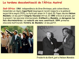 La tardana descolonització de l’Àfrica Austral
Sud-àfrica: 1961 independència de Gran Bretanya, pels colons blancs.
Consoliden un règim d’apartheid (segregació racial) respecte a la població
majoritària negra (70%). La lluita per posar-hi fi durà 30. Paper decisiu Nelson
Mandela i el seu partit Congrés Nacional Africà. El 1990 s’inicià el procés, per
la pressió i les sancions internacionals. S’alliberà a Mandela, es derogaren les
lleis discriminatòries i es redactà una nova constitució. 1994: primeres
eleccions multiracials. Victòria de Mandela i el seu partit.
Frederik de Klerk junt a Nelson Mandela
 