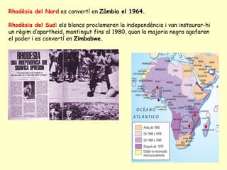 Rhodèsia del Nord es convertí en Zàmbia el 1964.
Rhodèsia del Sud: els blancs proclamaren la independència i van instaurar-hi
un règim d’apartheid, mantingut fins al 1980, quan la majoria negra agafaren
el poder i es convertí en Zimbabwe.
 