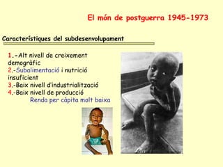 Característiques del subdesenvolupament
1.-Alt nivell de creixement
demogràfic
2.-Subalimentació i nutrició
insuficient
3.-Baix nivell d’industrialització
4.-Baix nivell de producció
Renda per càpita molt baixa
El món de postguerra 1945-1973
 