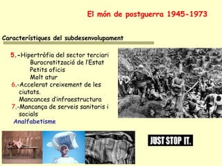 Característiques del subdesenvolupament
5.-Hipertròfia del sector terciari
Burocratització de l’Estat
Petits oficis
Molt atur
6.-Accelerat creixement de les
ciutats.
Mancances d’infraestructura
7.-Mancança de serveis sanitaris i
socials
Analfabetisme
El món de postguerra 1945-1973
 