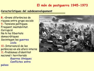 Característiques del subdesenvolupament
8.-Grans diferències de
riquesa entre grups socials
9.-Tensions polítiques.
Freqüent inestabilitat.
Corrupció
No hi ha llibertats
democràtiques
Sovintegen les guerres
civils
10.-Intervenció de les
potències en els afers interns
11.-Problemes d’identitat
nacional i territorials
Guerres ètniques
Conflictes entre
països
El món de postguerra 1945-1973
 