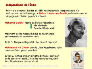 Independència de l’ÍndiaIndependència de l’Índia
Partit del Congrés, fundat el 1885, reivindicava la independència. Va
créixer molt sota lideratge de Nehru i Mahatma Gandhi, amb incorporació
de pagesos i classes populars urbanes.
Mahatma Gandhi: teoria de lluita i resistència
No violència
Desobediència civil
Moviment de les masses hindús de resistència i
enfrontament al domini britànic.
1942 P. Congrés il·legalitat i fortament reprimit.
Mohammed Ali Jinnah creà la Lliga Musulmana, volia
crear un Estat propi, musulmà.
1945: C. Attlee primer ministre britànic, partidari
de la descolonització. Inicia les negociacions, amb
lord Mounbatten, darrer virrei.
http://es.wikipedia.org/wiki/Movimiento_de_Independencia_indio
 