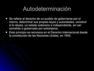 Autodeterminación Se refiere al derecho de un pueblo de gobernarse por sí mismo, determinar sus propias leyes y autoridades, construir si lo desea, un estado soberano e independiente, sin ser sometido o gobernado por extranjeros. Este principio se reconoce en el Derecho Internacional desde la constitución de las Naciones Unidas, en 1945.