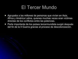 El Tercer Mundo Agrupaba a las millones de personas que vivían en Asia, África y América Latina, quienes muchas veces eran victimas directas de los conflictos entre las potencias. Parte importante de los países tercermundista surgió después del fin de la II Guerra gracias al proceso de descolonización.