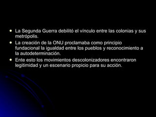 La Segunda Guerra debilitó el vínculo entre las colonias y sus metrópolis. La creación de la ONU proclamaba como principio fundacional la igualdad entre los pueblos y reconocimiento a la autodeterminación. Ente esto los movimientos descolonizadores encontraron legitimidad y un escenario propicio para su acción.