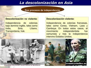 La descolonización en Asia
                   Dos procesos de independencia:


Descolonización no violenta:         Descolonización violenta:
Independencia de colonias            Independencia de colonias francesas,
bajo dominio inglés, tales como      tales como Corea, Vietnam, Laos y
India,      Siria,       Líbano,     Camboya. En todos estos casos, el
Transjordania, Irak.                 movimiento      independentista  fue
                                     comunista y tras la independencia
                                     intervino Estados Unidos.
 