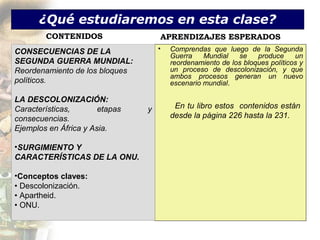 ¿Qué estudiaremos en esta clase?
        CONTENIDOS                  APRENDIZAJES ESPERADOS
CONSECUENCIAS DE LA                 •   Comprendas que luego de la Segunda
                                        Guerra    Mundial   se    produce     un
SEGUNDA GUERRA MUNDIAL:                 reordenamiento de los bloques políticos y
Reordenamiento de los bloques           un proceso de descolonización, y que
                                        ambos procesos generan un nuevo
políticos.                              escenario mundial.

LA DESCOLONIZACIÓN:
Características,       etapas   y        En tu libro estos contenidos están
consecuencias.                          desde la página 226 hasta la 231.
Ejemplos en África y Asia.

•SURGIMIENTO Y
CARACTERÍSTICAS DE LA ONU.

•Conceptos claves:
• Descolonización.
• Apartheid.
• ONU.
 