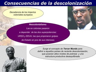 Consecuencias de la descolonización

.   Decadencia de los imperios
       coloniales europeos



                       Neocolonialismo:
                    Las ex colonias pasaron
             a depender de las dos superpotencias:
            URSS y EEUU, las que propiciaron golpes
               de Estado en pos de sus intereses.



                                       Surge el concepto de Tercer Mundo para
                                 definir a aquellos países de reciente descolonización,
                                      que poseían altos niveles de pobreza y una
                                          estructura productiva desequilibrada.
 