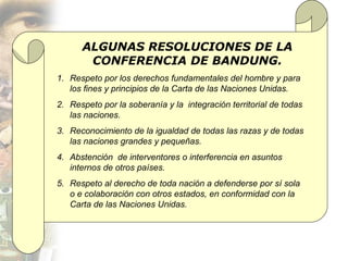 ALGUNAS RESOLUCIONES DE LA
       CONFERENCIA DE BANDUNG.
1. Respeto por los derechos fundamentales del hombre y para
   los fines y principios de la Carta de las Naciones Unidas.
2. Respeto por la soberanía y la integración territorial de todas
   las naciones.
3. Reconocimiento de la igualdad de todas las razas y de todas
   las naciones grandes y pequeñas.
4. Abstención de interventores o interferencia en asuntos
   internos de otros países.
5. Respeto al derecho de toda nación a defenderse por sí sola
   o e colaboración con otros estados, en conformidad con la
   Carta de las Naciones Unidas.
 