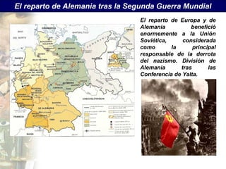 El reparto de Alemania tras la Segunda Guerra Mundial
                                 El reparto de Europa y de
                                 Alemania          benefició
                                 enormemente a la Unión
                                 Soviética,     considerada
                                 como       la      principal
                                 responsable de la derrota
                                 del nazismo. División de
                                 Alemania      tras       las
                                 Conferencia de Yalta.
 
