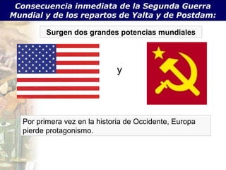 Consecuencia inmediata de la Segunda Guerra
Mundial y de los repartos de Yalta y de Postdam:

         Surgen dos grandes potencias mundiales




                              y




   Por primera vez en la historia de Occidente, Europa
   pierde protagonismo.
 
