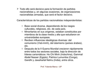 Prof. Yolanda Marco - UP
 Todo ello será decisivo para la formación de partidos
nacionalistas y, en algunas ocasiones, de organizaciones
nacionalistas armadas, que será el factor decisivo.
Características de los partidos nacionalistas independentistas:
o Base social diversa, dependiendo de los rasgos
culturales, religiosos, etc. de cada país.
o Minoritarios en sus orígenes, estaban constituidos por
miembros de la clase media y alta que estudiaron en
universidades europeas.
o Reciben influencias ideológicas diversas: del
comunismo (Viet-minh), del islamismo (países árabes),
etc.
o Después de la II Guerra Mundial crecieron rápidamente
entre todos los sectores sociales, bajo la dirección de
líderes carismáticos: Ho Chi Minh (Indochina), Gammal
Abdel Nasser (Egipto), Patriico Lumumba (Congo),
Gandhi y Jawaharlal Nehru (India), entre otros.
 
