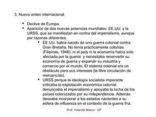 Prof. Yolanda Marco - UP
3. Nuevo orden internacional.
 Declive de Europa.
 Aparición de dos nuevas potencias mundiales: EE.UU. y la
URSS, que se manifiestan en contra del imperialismo, aunque
por razones diferentes:
 EE.UU. había nacido de una guerra colonial contra
Gran Bretaña. No tenía prácticamente colonias
(Filipinas, 1946), ni el país ni la economía había sido
afectada por la guerra y necesitaba reconvertir su
economía de guerra y expandir su industria y
comercio por el mundo. El sistema colonial era un
obstáculo para sus intereses (la libre circulación de
mercancías).
 URSS porque la ideología socialista imperante
criticaba la explotación económica colonial,
denunciaba el imperialismo y apoyaba la lucha de los
países colonizados por su independencia. Además
deseaba incorporar a los estados nacientes a su
esfera de influencia en el contexto de la guerra fría.
 