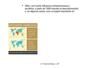 Prof. Yolanda Marco - UP
 ONU, con fuerte influencia norteamericana y
soviética, a partir de 1950 impulso la descolonización
y, en algunos casos, tuvo un papel importante en
estos procesos.
 