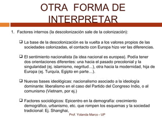 OTRA FORMA DE
INTERPRETAR
Prof. Yolanda Marco - UP
1. Factores internos (la descolonización sale de la colonización):
 La base de la descolonización es la vuelta a los valores propios de las
sociedades colonizadas, el contacto con Europa hizo ver las diferencias.
 El sentimiento nacionalista (la idea nacional es europea). Podía tener
dos orientaciones diferentes: una hacia el pasado precolonial y la
singularidad (ej. islamismo, negritud…), otra hacia la modernidad, hija de
Europa (ej. Turquía, Egipto en parte…).
 Nuevas bases ideológicas: nacionalismo asociado a la ideología
dominante: liberalismo en el caso del Partido del Congreso Indio, o al
comunismo (Vietnam, por ej.)
 Factores sociológicos: Epicentro en la demografía: crecimiento
demográfico, urbanismo, etc. que rompen los esquemas y la sociedad
tradicional: Ej. Shanghai,
 