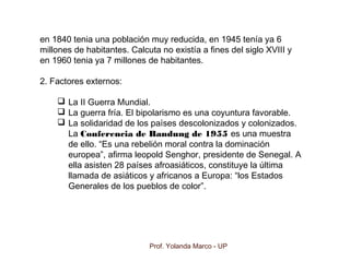Prof. Yolanda Marco - UP
en 1840 tenia una población muy reducida, en 1945 tenía ya 6
millones de habitantes. Calcuta no existía a fines del siglo XVIII y
en 1960 tenia ya 7 millones de habitantes.
2. Factores externos:
 La II Guerra Mundial.
 La guerra fría. El bipolarismo es una coyuntura favorable.
 La solidaridad de los países descolonizados y colonizados.
La Conferencia de Bandung de 1955 es una muestra
de ello. “Es una rebelión moral contra la dominación
europea”, afirma leopold Senghor, presidente de Senegal. A
ella asisten 28 países afroasiáticos, constituye la última
llamada de asiáticos y africanos a Europa: “los Estados
Generales de los pueblos de color”.
 