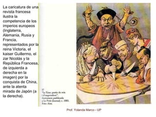 Prof. Yolanda Marco - UP
La caricatura de una
revista francesa
ilustra la
competencia de los
imperios europeos
(Inglaterra,
Alemania, Rusia y
Francia,
representados por la
reina Victoria, el
kaiser Guillermo, el
zar Nicolás y la
República Francesa,
de izquierda a
derecha en la
imagen) por la
conquista de China,
ante la atenta
mirada de Japón (a
la derecha).
 
