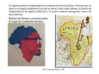 Prof. Yolanda Marco - UP
En algunos países la independencia se obtuvo de forma pacífica, mientras que en
otros se consiguió mediante el uso de las armas. Entre estos últimos, la Guerra de
Independencia de Argelia (1954-62) y la Guerra colonial portuguesa fueron las
más violentas.
Retrato de Patricio Lumumba sobre
el mapa del contieente africano.
 
