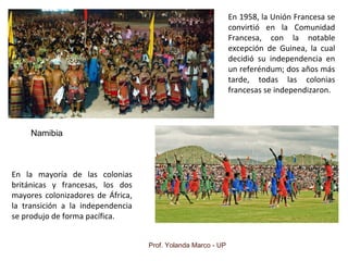 Prof. Yolanda Marco - UP
Namibia
En la mayoría de las colonias
británicas y francesas, los dos
mayores colonizadores de África,
la transición a la independencia
se produjo de forma pacífica.
En 1958, la Unión Francesa se
convirtió en la Comunidad
Francesa, con la notable
excepción de Guinea, la cual
decidió su independencia en
un referéndum; dos años más
tarde, todas las colonias
francesas se independizaron.
 