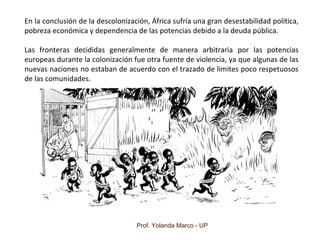 Prof. Yolanda Marco - UP
En la conclusión de la descolonización, África sufría una gran desestabilidad política,
pobreza económica y dependencia de las potencias debido a la deuda pública.
Las fronteras decididas generalmente de manera arbitraria por las potencias
europeas durante la colonización fue otra fuente de violencia, ya que algunas de las
nuevas naciones no estaban de acuerdo con el trazado de limites poco respetuosos
de las comunidades.
 