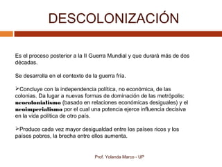 DESCOLONIZACIÓN
Prof. Yolanda Marco - UP
Es el proceso posterior a la II Guerra Mundial y que durará más de dos
décadas.
Se desarrolla en el contexto de la guerra fría.
Concluye con la independencia política, no económica, de las
colonias. Da lugar a nuevas formas de dominación de las metrópolis:
neocolonialismo (basado en relaciones económicas desiguales) y el
neoimperialismo por el cual una potencia ejerce influencia decisiva
en la vida política de otro país.
Produce cada vez mayor desigualdad entre los países ricos y los
países pobres, la brecha entre ellos aumenta.
 