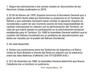 Prof. Yolanda Marco - UP
1. Según las estimaciones o los censos citados en documentos de las
Naciones Unidas publicados en 2010.
2. El 26 de febrero de 1976, España comunicó al Secretario General que a
partir de dicha fecha daba por terminada su presencia en el Territorio del
Sáhara y que estimaba necesario hacer constar lo siguiente: España se
consideraba a partir de ese momento exenta de toda responsabilidad de
carácter internacional en relación con la administración del Territorio, en
vista de que había cesado su participación en la administración temporal
establecida para el Territorio. En 1990 la Asamblea General reafirmó que la
cuestión del Sáhara Occidental era un problema de descolonización que
debía ser resuelto por el pueblo del Sáhara Occidental.
3. No está disponible
4. Existe una controversia entre los Gobiernos de Argentina y el Reino
Unido de Gran Bretaña e Irlanda del Norte en relación con la soberanía
sobre las Islas Malvinas (Falkland) (Ver ST/CS/SER.A/42 )
5. El 2 de diciembre de 1986, la Asamblea General determinó que Nueva
Caledonia era un territorio no autónomo.
 
 