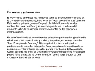 Prof. Yolanda Marco - UP
Formación y primeros años
El Movimiento de Países No Alineados tiene su antecedente originario en
la Conferencia de Bandung, Indonesia, en 1955, que reunió a 29 Jefes de
Estado de la primera generación postcolonial de líderes de los dos
continentes para identificar y evaluar los problemas mundiales del
momento, a fin de desarrollar políticas conjuntas en las relaciones
internacionales.
En esa Conferencia se enunciaron los principios que deberían gobernar las
relaciones entre las naciones grandes y pequeñas, conocidos como los
“Diez Principios de Bandung”. Dichos principios fueron adoptados
posteriormente como los principales fines y objetivos de la política de no
alineamiento y los criterios centrales para la membresía del Movimiento.
Con el paso de los años, el Movimiento evolucionó desde una neutralidad
pasiva hacia un activismo de no alineación que le llegó a dotar de una
importante fuerza internacional
 