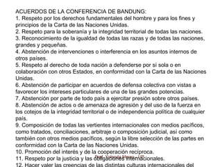Prof. Yolanda Marco - UP
ACUERDOS DE LA CONFERENCIA DE BANDUNG:
1. Respeto por los derechos fundamentales del hombre y para los fines y
principios de la Carta de las Naciones Unidas.
2. Respeto para la soberanía y la integridad territorial de todas las naciones.
3. Reconocimiento de la igualdad de todas las razas y de todas las naciones,
grandes y pequeñas.
4. Abstención de intervenciones o interferencia en los asuntos internos de
otros países.
5. Respeto al derecho de toda nación a defenderse por sí sola o en
colaboración con otros Estados, en conformidad con la Carta de las Naciones
Unidas.
6. Abstención de participar en acuerdos de defensa colectiva con vistas a
favorecer los intereses particulares de una de las grandes potencias.
7. Abstención por parte de todo país a ejercitar presión sobre otros países.
8. Abstención de actos o de amenaza de agresión y del uso de la fuerza en
los cotejos de la integridad territorial o de independencia política de cualquier
país.
9. Composición de todas las vertientes internacionales con medios pacíficos,
como tratados, conciliaciones, arbitraje o composición judicial, así como
también con otros medios pacíficos, según la libre selección de las partes en
conformidad con la Carta de las Naciones Unidas.
10. Promoción del interés y de la cooperación recíproca.
11. Respeto por la justicia y las obligaciones internacionales.
 