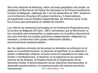 Prof. Yolanda Marco - UP
Seis años después de Bandung, sobre una base geográfica más amplia, se
estableció el Movimiento de Países No Alineados en la Primera Conferencia
Cumbre de Belgrado, celebrada del 1 al 6 de septiembre de 1961. Asistieron
a la Conferencia 28 países (25 países miembros y 3 observadores),
principalmente nuevos Estados independientes. De América Latina, Cuba
fue el único país participante en calidad de miembro.
Los criterios de membresía formulados en la Conferencia Preparatoria para
la Cumbre de Belgrado (El Cairo, 1961), demuestran que el Movimiento no
fue concebido para desempeñar un papel pasivo en la política internacional,
sino para formular sus propias posiciones independientes, reflejando sus
intereses y condiciones como países militarmente débiles y
económicamente subdesarrollados.
Así, los objetivos primarios de los países no alineados se enfocaron en el
apoyo a la autodeterminación, la oposición al Apartheid, la no-adhesión a
pactos multilaterales militares, la lucha contra el imperialismo en todas sus
formas y manifestaciones, el desarme, la no-injerencia en los asuntos
internos de los Estados, el fortalecimiento de la Organización de las
Naciones Unidas, la democratización de las relaciones internacionales, el
desarrollo socioeconómico y la reestructuración del sistema económico
internacional
 