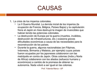 CAUSAS
Prof. Yolanda Marco - UP
1. La crisis de los imperios coloniales.
• La II Guerra Mundial. La derrota inicial de los imperios (la
ocupación de Francia, Bélgica, Países Bajos) y la capitulación
frene al Japón en Asia destruyó la imagen de invencibles que
habían tenido las potencias coloniales.
• La destrucción de Europa por la guerra (muertos, inválidos,
destrucción de infraestructuras, etc.) ocasiona graves
dificultades económicas a causa de las necesidades para la
reconstrucción de los países.
• Durante la guerra, algunos nacionalistas (en Filipinas,
Indonesia, Birmania y Malaisia, por ejemplo) cuyos países
fueron ocupados por los japoneses colaboraron con las
metrópolis en contra de Japón. Otras colonias (India y Norte
de África) colaboraron con los aliados (esfuerzo humano y
económicos) a cambio de la promesa de obtener su
autonomía. Nada volvió a ser igual en las colonias.
 