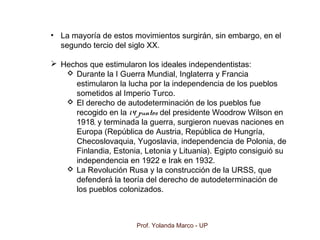 Prof. Yolanda Marco - UP
• La mayoría de estos movimientos surgirán, sin embargo, en el
segundo tercio del siglo XX.
 Hechos que estimularon los ideales independentistas:
 Durante la I Guerra Mundial, Inglaterra y Francia
estimularon la lucha por la independencia de los pueblos
sometidos al Imperio Turco.
 El derecho de autodeterminación de los pueblos fue
recogido en la 14 puntos del presidente Woodrow Wilson en
1918, y terminada la guerra, surgieron nuevas naciones en
Europa (República de Austria, República de Hungría,
Checoslovaquia, Yugoslavia, independencia de Polonia, de
Finlandia, Estonia, Letonia y Lituania). Egipto consiguió su
independencia en 1922 e Irak en 1932.
 La Revolución Rusa y la construcción de la URSS, que
defenderá la teoría del derecho de autodeterminación de
los pueblos colonizados.
 