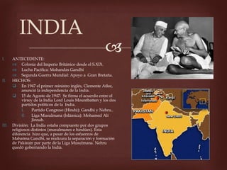 I. ANTECEDENTE:
Colonia del Imperio Británico desde el S.XIX.
Lucha Pacífica: Mohandas Gandhi
Segunda Guerra Mundial: Apoyo a Gran Bretaña.
II. HECHOS:
En 1947 el primer ministro inglés, Clemente Atlee,
anunció la independencia de la India.
15 de Agosto de 1947: Se firma el acuerdo entre el
virrey de la India Lord Louis Mountbatten y los dos
partidos políticos de la India.
I. Partido Congreso (Hindú): Gandhi y Nehru..
II. Liga Musulmana (Islámica): Mohamed Alí
Jinnah.
III. División: La India estaba compuesto por dos grupos
religiosos distintos (musulmanes e hindúes). Esta
diferencia hizo que, a pesar de los esfuerzos de
Mahatma Gandhi, se realizara la separación y formación
de Pakistán por parte de la Liga Musulmana. Nehru
quedó gobernando la India.
INDIA