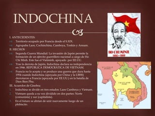 I. ANTECEDENTES:
Territorio ocupado por Francia desde el S.XIX.
Agrupaba Laos, Cochinchina, Camboya, Tonkin y Annam.
II. HECHOS
Segunda Guerra Mundial: La invasión de Japón permite la
formación de un ejército guerrillero nacional a cargo de Ho
Chi Minh. Este fue el Vietminh, apoyado por EE.UU.
Tras la derrota de Japón, Indochina declara su independencia
en 1946. REPÚBLICA DEMOCRÁTICA DE VIETNAM.
Francia no lo acepta y se produce una guerra que dura hasta
1954 cuando Indochina (apoyada por China y la URSS)
derrotaron a Francia (apoyada por EE.UU.) en la batalla de
Dien Bien Phu.
III. Acuerdos de Ginebra:
1. Indochina se divide en tres estados: Laos Camboya y Vietnam.
2. Vietnam queda a su vez dividido en dos partes: Norte
(comunista) y sur (capitalista).
3. En el futuro se abrían de unir nuevamente luego de un
plebiscito.
INDOCHINA