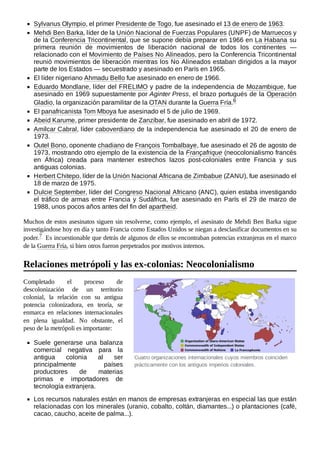 Cuatro organizaciones internacionales cuyos miembros coinciden
prácticamente con los antiguos imperios coloniales.
Sylvanus Olympio, el primer Presidente de Togo, fue asesinado el 13 de enero de 1963.
Mehdi Ben Barka, líder de la Unión Nacional de Fuerzas Populares (UNPF) de Marruecos y
de la Conferencia Tricontinental, que se supone debía preparar en 1966 en La Habana su
primera reunión de movimientos de liberación nacional de todos los continentes —
relacionado con el Movimiento de Países No Alineados, pero la Conferencia Tricontinental
reunió movimientos de liberación mientras los No Alineados estaban dirigidos a la mayor
parte de los Estados — secuestrado y asesinado en París en 1965.
El líder nigeriano Ahmadu Bello fue asesinado en enero de 1966.
Eduardo Mondlane, líder del FRELIMO y padre de la independencia de Mozambique, fue
asesinado en 1969 supuestamente por Aginter Press, el brazo portugués de la Operación
Gladio, la organización paramilitar de la OTAN durante la Guerra Fría.6 ​
El panafricanista Tom Mboya fue asesinado el 5 de julio de 1969.
Abeid Karume, primer presidente de Zanzíbar, fue asesinado en abril de 1972.
Amílcar Cabral, líder caboverdiano de la independencia fue asesinado el 20 de enero de
1973.
Outel Bono, oponente chadiano de François Tombalbaye, fue asesinado el 26 de agosto de
1973, mostrando otro ejemplo de la existencia de la Françafrique (neocolonialismo francés
en África) creada para mantener estrechos lazos post-coloniales entre Francia y sus
antiguas colonias.
Herbert Chitepo, líder de la Unión Nacional Africana de Zimbabue (ZANU), fue asesinado el
18 de marzo de 1975.
Dulcie September, líder del Congreso Nacional Africano (ANC), quien estaba investigando
el tráfico de armas entre Francia y Sudáfrica, fue asesinado en París el 29 de marzo de
1988, unos pocos años antes del fin del apartheid.
Muchos de estos asesinatos siguen sin resolverse, como ejemplo, el asesinato de Mehdi Ben Barka sigue
investigándose hoy en día y tanto Francia como Estados Unidos se niegan a desclasificar documentos en su
poder.7 ​Es incuestionable que detrás de algunos de ellos se encontraban potencias extranjeras en el marco
de la Guerra Fría, si bien otros fueron perpetrados por motivos internos.
Completado el proceso de
descolonización de un territorio
colonial, la relación con su antigua
potencia colonizadora, en teoría, se
enmarca en relaciones internacionales
en plena igualdad. No obstante, el
peso de la metrópoli es importante:
Suele generarse una balanza
comercial negativa para la
antigua colonia al ser
principalmente países
productores de materias
primas e importadores de
tecnología extranjera.
Los recursos naturales están en manos de empresas extranjeras en especial las que están
relacionadas con los minerales (uranio, cobalto, coltán, diamantes...) o plantaciones (café,
cacao, caucho, aceite de palma...).
Relaciones metrópoli y las ex-colonias: Neocolonialismo
 