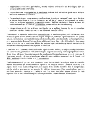 Dependencia económica (préstamos, deuda externa, inversiones en tecnología) con las
antiguas potencias coloniales.
Dependencia de la cooperación al desarrollo ante la falta de medios para hacer frente a
desastres naturales o sanitarias.
Presencia de tropas extranjeras (normalmente de la antigua metrópoli) para hacer frente a
la inestabilidad interna (fuerzas francesas en el Sahel), puntos geoestratégicos (tropas
rusas en antiguas repúblicas soviéticas) o como fuerzas mediadoras frente a conflictos
internacionales (en el caso del conflicto civil en la República Centroafricana).
Intervencionismo de las antiguas metrópolis en la política interna de las ex-colonias,
conflictos internos y externos o en el suministro de material bélico.
Esta tendencia se ha venido a denominar neocolonialismo, un término surgido a partir de la Guerra Fría,
cuando los países estaban divididos en dos bloques antagónicos, el bloque capitalista liderado por Estados
Unidos, y el comunista o socialista liderado por la Unión Soviética. Estos dos estados no habían participado
en el reparto colonial (Estados Unidos se limitó a Filipinas, Puerto Rico e islas del Pacífico) y fomentaban
la descolonización con el objetivo de debilitar los antiguos imperios coloniales y obtener nuevas áreas de
influencia a través de gobierno afines o grupos de oposición.
Con el final de la Guerra Fría el neocolonialismo superó su faceta política y se amplió al campo económico
con las inversiones, préstamos o venta de tecnología a los países africanos y asiáticos por parte de Francia,
Reino Unido o Estados Unidos (actualmente ha ganado peso China); el control, a través de empresas, de
los recursos naturales y la presencia militar en países africanos o asiáticos como es el caso de Francia en el
África occidental o Estados Unidos en el Extremo Oriente.
En el aspecto cultural, gracias a tener una cultura y una historia común, las antiguas potencias coloniales
crearon instituciones que indirectamente las ligaban a sus antiguas colonias. Unirse es voluntario y en
algunos casos puede revocarse la pertenencia si alguno de los estados miembros deja de cumplir algún
criterio objetivo, generalmente un requisito de gobierno democrático. Estas organizaciones sirven a
propósitos culturales, económicos y políticos entre los países asociados, aunque algunas de estas
organizaciones se han convertido en políticamente prominentes y en entidades de pleno derecho.
 
