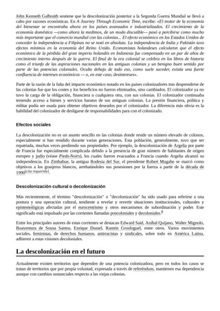 John Kenneth Galbraith sostiene que la descolonización posterior a la Segunda Guerra Mundial se llevó a
cabo por razones económicas. En A Journey Through Economic Time, escribe: «El motor de la economía
del bienestar se encontraba ahora en los países avanzados e industrializados. El crecimiento de la
economía doméstica —como ahora la medimos, de un modo discutible— pasó a percibirse como mucho
más importante que el comercio mundial con las colonias... El efecto económico en los Estados Unidos de
conceder la independencia a Filipinas no se notó en absoluto. La independencia de India y Pakistán tuvo
efectos mínimos en la economía del Reino Unido. Economistas holandeses calcularon que el efecto
económico de la pérdida del gran imperio holandés en Indonesia fue compensado en un par de años de
crecimiento interno después de la guerra. El final de la era colonial se celebra en los libros de historia
como el triunfo de las aspiraciones nacionales en las antiguas colonias y un benigno buen sentido por
parte de las potencias coloniales. Oculto debajo de todo eso, como suele suceder, existía una fuerte
confluencia de intereses económicos — o, en este caso, desintereses».
Parte de la razón de la falta del impacto económico notado en los países colonizadores tras desprenderse de
las colonias fue que los costes y los beneficios no fueron eliminados, sino cambiados. El colonizador ya no
tuvo la carga de la obligación, financiera o cualquiera otra, con sus colonias. El colonizador continuaba
teniendo acceso a bienes y servicios baratos de sus antiguas colonias. La presión financiera, política y
militar podía ser usada para obtener objetivos deseados por el colonizador. La diferencia más obvia es la
habilidad del colonizador de desligarse de responsabilidades para con el colonizado.
La descolonización no es un asunto sencillo en las colonias donde reside un número elevado de colonos,
especialmente si han residido durante varias generaciones. Esta población, generalmente, tuvo que ser
repatriada, muchas veces perdiendo sus propiedades. Por ejemplo, la descolonización de Argelia por parte
de Francia fue especialmente complicada debido a la presencia de gran número de habitantes de origen
europeo y judío (véase Pieds-Noirs), los cuales fueron evacuados a Francia cuando Argelia alcanzó su
independencia. En Zimbabue, la antigua Rodesia del Sur, el presidente Robert Mugabe se marcó como
objetivos a los granjeros blancos, arrebatándoles sus posesiones por la fuerza a partir de la década de
1990[cita requerida].
Más recientemente, el término "descolonización" o "decolonización" ha sido usado para referirse a una
postura y una operación cultural, tendiente a revelar y revertir situaciones institucionales, culturales y
epistemológicas afectadas por el eurocentrismo y otros mecanismos de subordinación y poder. Este
significado está impulsado por las corrientes llamadas poscoloniales y decoloniales.8 ​
Entre los principales autores de estas corrientes se destacan Edward Said, Aníbal Quijano, Walter Mignolo,
Boaventura de Sousa Santos, Enrique Dussel, Ramón Grosfoguel, entre otros. Varios movimientos
sociales, feministas, de derechos humanos, antirracistas y sindicales, sobre todo en América Latina,
adhieren a estas visiones decoloniales.
Actualmente existen territorios que dependen de una potencia colonizadora, pero en todos los casos se
tratan de territorios que por propia voluntad, expresada a través de referéndum, mantienen esa dependencia
aunque con cambios sustanciales respecto a las viejas colonias.
Efectos sociales
Descolonización cultural o decolonización
La descolonización en el futuro
 