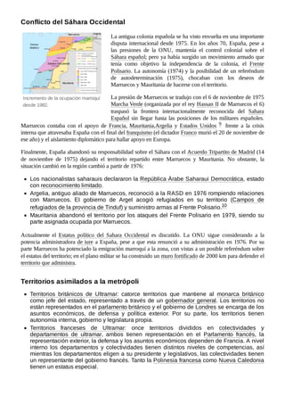 Incremento de la ocupación marroquí
desde 1982.
La antigua colonia española se ha visto envuelta en una importante
disputa internacional desde 1975. En los años 70, España, pese a
las presiones de la ONU, mantenía el control colonial sobre el
Sáhara español; pero ya había surgido un movimiento armado que
tenía como objetivo la independencia de la colonia, el Frente
Polisario. La autonomía (1974) y la posibilidad de un referéndum
de autodeterminación (1975), chocaban con los deseos de
Marruecos y Mauritania de hacerse con el territorio.
La presión de Marruecos se tradujo con el 6 de noviembre de 1975
Marcha Verde (organizada por el rey Hassan II de Marruecos el 6)
traspasó la frontera internacionalmente reconocida del Sahara
Español sin llegar hasta las posiciones de los militares españoles.
Marruecos contaba con el apoyo de Francia, Mauritania,Argelia y Estados Unidos 9 ​ frente a la crisis
interna que atravesaba España con el final del franquismo (el dictador Franco murió el 20 de noviembre de
ese año) y el aislamiento diplomático para hallar apoyo en Europa.
Finalmente, España abandonó su responsabilidad sobre el Sáhara con el Acuerdo Tripartito de Madrid (14
de noviembre de 1975) dejando el territorio repartido entre Marruecos y Mauritania. No obstante, la
situación cambió en la región cambió a partir de 1976:
Los nacionalistas saharauis declararon la República Árabe Saharaui Democrática, estado
con reconocimiento limitado.
Argelia, antiguo aliado de Marruecos, reconoció a la RASD en 1976 rompiendo relaciones
con Marruecos. El gobierno de Argel acogió refugiados en su territorio (Campos de
refugiados de la provincia de Tinduf) y suministro armas al Frente Polisario.10 ​
Mauritania abandonó el territorio por los ataques del Frente Polisario en 1979, siendo su
parte asignada ocupada por Marruecos.
Actualmente el Estatus político del Sahara Occidental es discutido. La ONU sigue considerando a la
potencia administradora de iure a España, pese a que esta renunció a su administración en 1976. Por su
parte Marruecos ha potenciado la emigración marroquí a la zona, con vistas a un posible referéndum sobre
el estatus del territorio; en el plano militar se ha construido un muro fortificado de 2000 km para defender el
territorio que administra.
Territorios británicos de Ultramar: catorce territorios que mantiene al monarca británico
como jefe del estado, representado a través de un gobernador general. Los territorios no
están representados en el parlamento británico y el gobierno de Londres se encarga de los
asuntos económicos, de defensa y política exterior. Por su parte, los territorios tienen
autonomía interna, gobierno y legislatura propia.
Territorios franceses de Ultramar: once territorios divididos en colectividades y
departamentos de ultramar, ambos tienen representación en el Parlamento francés, la
representación exterior, la defensa y los asuntos económicos dependen de Francia. A nivel
interno los departamentos y colectividades tienen distintos niveles de competencias, así
mientras los departamentos eligen a su presidente y legislativos, las colectividades tienen
un representante del gobierno francés. Tanto la Polinesia francesa como Nueva Caledonia
tienen un estatus especial.
Conflicto del Sáhara Occidental
Territorios asimilados a la metrópoli
 