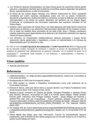 Los Territorios daneses (Groenlandia y las Islas Feroe) gozan de autonomía interna (poder
ejecutivo y legislativo) mientras que la defensa y la política exterior dependen del gobierno
danés, representando por un Alto Comisionado.
El Reino de los Países Bajos introdujo una reforma institucional en 2010, quedando
constituido por cuatro naciones constitutivas (cada una con su propia constitución,
presidente y legislatura) y autonomía interna y monetaria, aunque la defensa, las relaciones
internacionales y los temas de justicia dependen del gobierno de los Países Bajos.
Finalmente se constituyeron los municipios especiales que quedaron incluidos en los
Países Bajos.
Estados Libres asociados de Puerto Rico y las Islas Marianas del Norte tienen autonomía
interna pero la defensa y las relaciones internacionales dependen de los Estados Unidos.
Por su parte los estados libres asociados de las Islas Cook, Niue y Tokelau constituyen
estados soberanos pero dependientes de la defensa y las relaciones exteriores (en algunos
casos) de Nueva Zelanda.
Los territorios no incorporados estadounidenses (Samoa americana y Guam) tienen
autonomía interna (gobernador y legislativo) y envían un representante a la Cámara de
Representantes pero sin derecho a voto.
En 1961 se creó el Comité Especial de Descolonización o Comité Especial de los 24 de la Organización
de las Naciones Unidas, encargado de monitorear e impulsar el proceso de descolonización de los
territorios no autónomos bajo administración de potencias coloniales, con el propósito de poner fin al
colonialismo.11 ​ Actualmente están incluidos 17 (10 británicos, 3 estadounidenses, 2 franceses, 1
neozelandés y 1 español)
Acta de Libre Elección
1. «A/RES/1514(XV) - S» (https://undocs.org/es/A/RES/1514(XV)). undocs.org. Consultado el
2 de enero de 2019.
2. Desaparecida en 1919, tras la ocupación polaca
3. En 1958 cambió su nombre a República Centroafricana como ente autónomo de la
Comunidad Francesa
4. Richard B. Morris, Siete que dieron forma a nuestro destino: Los Padres Fundadores como
revolucionarios (New York: Harper & Row, 1973).
5. Jacques Foccart, consejero de Charles de Gaulle, Georges Pompidou y Jacques Chirac
para asuntos africanos, reconocido en 1995 a la revista Jeune Afrique. Véase también
Foccart parle, interviews with Philippe Gaillard, Fayard - Jeune Afrique (en francés) y
también"The man who ran Francafrique - French politician Jacques Foccart's role in
France's colonization of Africa under the leadership of Charles de Gaulle - Obituary" (http://w
ww.findarticles.com/p/articles/mi_m2751/is_n49/ai_20319603) en The National Interest,
Otoño 1997
6. Ver Instituto ISN de Zurich (https://web.archive.org/web/20060819210245/http://www.isn.eth
z.ch/php/documents/collection_gladio/chronology.htm) alojado por la Universidad ETH de
Zurich
7. Véase Mehdi Ben Barka para más información. Francia ha desclasificado algunos
expedientes, pero la familia de Ben Barka asegura que no ha visto nueva luz en el asunto y
queda mucho trabajo por hacer.
Véase también
Referencias
 