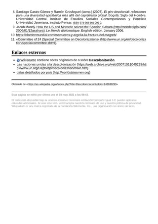 8. Santiago Castro-Gómez y Ramón Grosfoguel (comp.) (2007). El giro decolonial: reflexiones
para una diversidad epistémica más allá del capitalismo global. Bogotá: Siglo del Hombre;
Universidad Central, Instituto de Estudios Sociales Contemporáneos y Pontificia
Universidad Javeriana, Instituto Pensar. ISBN 978-958-665-096-0.
9. Jacob Mundy. How the US and Morocco seized the Spanish Sahara (http://mondediplo.com/
2006/01/12asahara). Le Monde diplomatique. English edition. January 2006.
10. https://elordenmundial.com/marruecos-y-argelia-la-fractura-del-magreb/
11. «Committee of 24 (Special Committee on Decolonization)» (http://www.un.org/en/decoloniza
tion/specialcommittee.shtml).
Wikisource contiene obras originales de o sobre Descolonización.
Las naciones unidas a la descolonización (https://web.archive.org/web/20071011040228/htt
p://www.un.org/Depts/dpi/decolonization/main.htm)
datos detallados por país (http://worldstatesmen.org)
Obtenido de «https://es.wikipedia.org/w/index.php?title=Descolonización&oldid=143639293»
Esta página se editó por última vez el 19 may 2022 a las 09:43.
El texto está disponible bajo la Licencia Creative Commons Atribución Compartir Igual 3.0;
pueden aplicarse
cláusulas adicionales. Al usar este sitio, usted acepta nuestros términos de uso y nuestra política de privacidad.
Wikipedia® es una marca registrada de la Fundación Wikimedia, Inc., una organización sin ánimo de lucro.
Enlaces externos
 