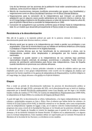Una de las famosas son las acciones de la población local están caracterizadas por la no
violencia, como ocurrió en India en 1946-47.
Mezcla de insurrecciones menores (conflictos provocados por grupos muy focalidados) y
negociaciones como en África Occidental Francesa o en el África Oriental Británica.
Negociaciones para la concesión de la independencia que incluyen un periodo de
adaptación que en algunos casos puede adelantarse por la presión interna o externa. Así,
en el Congo belga el gobierno de Bruselas propuso un plan de transición hasta los años 80,
pero la presión interna llevó a conceder la independencia en 1960.
Concesión de autogobierno que aumenta conforme pasa el tiempo hasta la independencia
total. Es un modelo que desarrolló principalmente el Reino Unido en sus dominios.
Más allá de la guerra y la represión policial por parte de la potencia colonial, la resistencia a la
descolonización puede tener diversos motivos y actores.
Minoría racial que se opone a la independencia por miedo a perder sus privilegios o sus
propiedades. Caso de la minoría blanca que se hallaba en territorios británicos como Kenia
o Zimbabue o hispano-franceses en la Argelia francesa.
Ciertas minorías étnicas que se han beneficiado de la colonización y ahora, con la
independencia, pueden verse desplazados o perseguidos por los nuevos poderes
nacionales.
La metrópoli se puede oponer a la independencia de sus colonias bajo premisas
nacionalistas (imperio colonial), de prestigio, económicas o culturales. Puede iniciar un
proceso de asimilación administrativa para frenar esta independencia. Caso de España
cuando transformó en provincias sus colonias africanas.
Es destacable que los ejércitos y fuerzas policiales coloniales se nutrían de soldados nativos que eran
empleados para atacar a esos grupos independentistas como ocurrió con los indígenas de América que
engrosaron las huestes españolas en las guerras de independencia de Hispanoamérica, la polícía indígena en
el Congo belga, los Askari africanos o los gurkha en el ejército británico.
Pese a existir un periodo de descolonización tradicional, los procesos de descolonización política se
remontan a finales del siglo XVIII y principios del XIX, con la descolonización que se inició en América,
empezando por la llamada Revolución estadounidense contra Gran Bretaña, que dio lugar a los actuales
Estados Unidos de América (1776-1783), las Guerras de Independencia Hispanoamericanas (1808-1826),
la independencia de Haití (1804) o la constitución del Imperio del Brasil (1822).
A partir del siglo XX, la descolonización se refiere, habitualmente, a los logros independentistas de varias
colonias y protectorados europeos en Asia y África. Pese al esfuerzo que habían hecho las colonias a la
victoria en la Gran Guerra (1914-1918), su situación colonial no se vio alterada, salvo casos excepcionales
como las independencias vigiladas de Egipto o Irak, así el esfuerzo colectivo institucionalizado para que
progresara esta causa a través de la Sociedad de Naciones se vio frenado por las potencias coloniales. Bajo
el artículo 22 del Tratado de Versalles se crearon los mandatos para la gestión de las antiguas colonias
alemanas y de los territorios otomanas de Oriente Próximo. El objetivo era su administración y en algunos
casos la eventual independencia. Estos mandatos debían ser supervisados por la Comisión Permanente de
Mandatos de la Sociedad de las Naciones y se dividieron en tres modelos:
Resistencia a la descolonización
Etapas
 