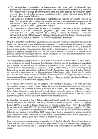 Tipo A, aquellas comunidades que habían alcanzado cierto grado de desarrollo que
permitiría su viabilidad como países próximos a una independencia, siempre que contasen
con los consejos y auxilios de un mandatario hasta que sean capaces de conducirse por sí
mismas. Esto afectó a los territorios musulmanes del Imperio otomano como Siria (y
Líbano), Mesopotamia, Palestina.
Tipo B, aquellos territorios o colonias cuya independencia no podía ser resuelta debido a su
bajo nivel de desarrollo y problemas sociales internos e internacionales, necesitando la
administración de otro país. Corresponde a los territorios alemanes en África como
Tanganica, Ruanda-Urundi, Togolandia o Camerún.
Tipo, territorios o colonias que debido a su densidad poblacional o lejanía de centros
civilizados o por su continuidad geografía o por otras circunstancias deben ser
administradas como parte integrante de la metrópoli colonial. Corresponde a territorios
alemanes de África y Oceanía como África del Sudoeste alemana, Nauru, Samoa alemana,
Nueva Guinea alemana y las islas del Pacífico (Carolinas y Marianas).
Durante la Segunda Guerra Mundial, algunas las colonias africanas y asiáticas se convirtiern en campos de
batalla y su esfuerzo a la victoria aliada fue muy importante. No obstante, al igual que durante la Primera
Guerra Mundial, las colonias africanas mantuvieron su situación colonial pero en Asia, la expansión
japonesa había alentado el nacionalismo asiático contra el dominio europeo, creando estados títeres en
Filipinas o Indochina francesa. Esto sirvió de base para la resistencia posterior a los intentos de las
potencias de recuperar sus antiguas colonias. De este periodo sólo los países musulmanes de Oriente Medio
como Siria y Líbano obtuvieron la independencia.
Tras la Segunda Guerra Mundial se produce el auge de la descolonización. Este proceso dio lugar, además,
a un movimiento intelectual denominado Poscolonialismo. En los años 40 inmediatamente acabada la
guerra mundial, los movimientos nacionalistas se acrecentaron en las colonias asiáticas, actuando con
métodos pacíficos (movimiento de no violencia de Mahatma Gandhi en India), violentos como la guerra de
Indochina o la guerrilla nacionalista en las Indias Orientales Neerlandesas o una mezcla de ambos. También
uno independencias pactadas como en Filipinas por parte de los Estados Unidos. A principios de los años
50 la mayoría de los estados asiáticos estaban libres del dominio europeo si exceptuamos algunos enclaves
británicos como Malasia, Brunéi, Singapur y Hong Kong; el Timor portugués o Irian Jan retenido por los
neerlandeses tras la independencia de Indonesia hasta 1963.
En los años 50 y 60 se completó casi por completo la descolonización de África, de los restos coloniales
que quedaban en Asia y Europa (Chipre y Malta). Oceanía fue descolonizada fue reducida. Este amplio
oproceso afectó a las posesiones francesas y británicas en su mayoría, pero también a Bélgica, España,
Países Bajos, Dinamarca e Italia. Portugal, bajo el régimen autoritario creado por Salazar, se negó a
conceder la independencia y mantuvo una guerra colonial en todas sus colonias hasta el año 1975, cuando
el cambio de gobierno propició un acuerdo de independencia con las colonias.
La última fase corresponde al final de la Guerra Fría, desde los 70 hasta los 90, cuando se completaron las
últimas independencias coloniales como las ya referidas colonias portuguesas (1974-1975), Somalia
francesa (1977), se puso fin al dominio británico de los Emiratos Árabes Unidos (1971) y Brunéi (1984);
los territorios de Oceanía (1968-1994); las islas del Caribe (1973-1983) o Surinam neerlandés (1975). Otro
ejemplo fue la independencia de Timor Oriental de Portugal (1975) pero que fue rápidamente ocupada por
Indonesia, que mantuvo el control hasta 2002 cuando el país logró la independencia tras una sangrienta
crisis. Finalmente, en África destaca la independencia de Namibia (1990) después de una larga guerra de
liberación contra Sudáfrica, quien había obtenido el mandato en 1919.
El proceso descolonizador se completó con la devolución a la República Popular China de los enclaves, en
manos de Reino Unido y Portugal, que había sido adquiridos en el siglo XIX mediante tratados desiguales.
Tras largas negociaciones se llegó a la entrega del Hong Kong británico (1997) y del Macao portugués
(1999).
 